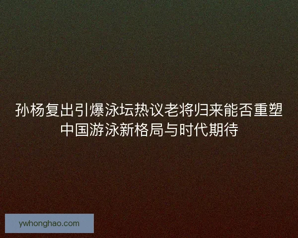 孙杨复出引爆泳坛热议老将归来能否重塑中国游泳新格局与时代期待