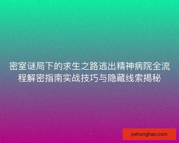 密室谜局下的求生之路逃出精神病院全流程解密指南实战技巧与隐藏线索揭秘